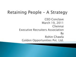 Retaining People – A Strategy CEO Conclave  March 19, 2011 Chennai Executive Recruiters Association By Rohin Chawla Golden Opportunities Pvt. Ltd. 