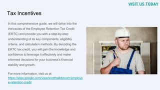 Tax Incentives
In this comprehensive guide, we will delve into the
intricacies of the Employee Retention Tax Credit
(ERTC) and provide you with a step-by-step
understanding of its key components, eligibility
criteria, and calculation methods. By decoding the
ERTC tax credit, you will gain the knowledge and
confidence to leverage it effectively and make
informed decisions for your business's financial
stability and growth.
For more information, visit us at
https://sites.google.com/view/scotthalldotcom/employe
e-retention-credit
VISIT US TODAY
 