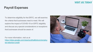 Payroll Expenses
To determine eligibility for the ERTC, we will examine
the criteria that businesses need to meet. We will
explore the impact of COVID-19 on ERTC eligibility
and discuss any special considerations or exceptions
that businesses should be aware of.
For more information, visit us at
https://sites.google.com/view/scotthalldotcom/employ
ee-retention-credit
VISIT US TODAY
 