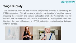 Wage Subsidy
This section will focus on the essential components involved in calculating the
ERTC accurately. We will provide a detailed explanation of qualified wages,
including the definition and various calculation methods. Additionally, we will
discuss how to determine the full-time equivalent (FTE) employee count and
highlight the key differences in ERTC calculation methodologies between
different periods.
VISIT US TODAY
 