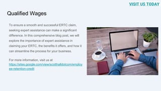 Qualified Wages
To ensure a smooth and successful ERTC claim,
seeking expert assistance can make a significant
difference. In this comprehensive blog post, we will
explore the importance of expert assistance in
claiming your ERTC, the benefits it offers, and how it
can streamline the process for your business.
For more information, visit us at
https://sites.google.com/view/scotthalldotcom/employ
ee-retention-credit
VISIT US TODAY
 