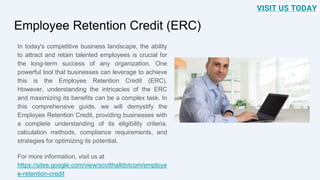 Employee Retention Credit (ERC)
In today's competitive business landscape, the ability
to attract and retain talented employees is crucial for
the long-term success of any organization. One
powerful tool that businesses can leverage to achieve
this is the Employee Retention Credit (ERC).
However, understanding the intricacies of the ERC
and maximizing its benefits can be a complex task. In
this comprehensive guide, we will demystify the
Employee Retention Credit, providing businesses with
a complete understanding of its eligibility criteria,
calculation methods, compliance requirements, and
strategies for optimizing its potential.
For more information, visit us at
https://sites.google.com/view/scotthalldotcom/employe
e-retention-credit
VISIT US TODAY
 