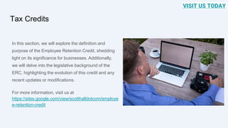 Tax Credits
In this section, we will explore the definition and
purpose of the Employee Retention Credit, shedding
light on its significance for businesses. Additionally,
we will delve into the legislative background of the
ERC, highlighting the evolution of this credit and any
recent updates or modifications.
For more information, visit us at
https://sites.google.com/view/scotthalldotcom/employe
e-retention-credit
VISIT US TODAY
 