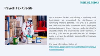 Payroll Tax Credits
As a business broker specializing in assisting small
businesses, we understand the significance of
optimizing financial benefits. The ERC is a valuable
tax credit that can help businesses retain employees
during challenging times. However, understanding the
eligibility criteria and requirements can be complex. In
this blog post, we will provide you with an in-depth
guide to unravel the eligibility aspects of the Employee
Retention Credit.
For more information, visit us at
https://sites.google.com/view/scotthalldotcom/employe
e-retention-credit
VISIT US TODAY
 