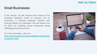 Small Businesses
In this section, we will introduce the concept of the
Employee Retention Credit, its purpose, and its
importance in fostering employee retention and
financial stability for businesses. We will explore how
the ERC can positively impact businesses during
challenging economic periods.
For more information, visit us at
https://sites.google.com/view/scotthalldotcom/employe
e-retention-credit
VISIT US TODAY
 