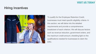 Hiring Incentives
To qualify for the Employee Retention Credit,
businesses must meet specific eligibility criteria. In
this section, we will delve into the detailed
requirements and provide a comprehensive
breakdown of each criterion. We will discuss factors
such as revenue reduction, government orders, and
the maximum credit amount, shedding light on the
qualifications needed for businesses to claim the
ERC.
VISIT US TODAY
 
