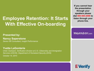If you cannot hear the presentation through your speakers please dial 800-584-2088 to listen through your phone line. Employee Retention: It Starts With Effective On-boarding Presented by: Nancy SaperstoneSenior HR Consultant, Insight Performance Yvette LaGonterieChief, Outreach, Verification Division at U.S. Citizenship and Immigration Services (USCIS), Department of Homeland Security (DHS) October 14, 2010 