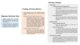 Tracking Attrition Metrics
• One of the best ways to put an effective employee
retention strategy in place is to track your turnover
metrics
• What you really need is segmented turnover data.
 By examining turnover data by location,
department and manager, you can identify
trends, uncover root causes and take corrective
action. You also need to segment your turnover
data by employee performance or value.
Turnover of low performers might be a good
thing for the organization; but you don’t want
to be losing an inordinate number of high-
performing, high-potential employees, or even
a large number of your solid performers.
• One final metric that is important to track:
 Turnover of your top talent compared to
turnover for your solid and low performers.
Higher turnover rates for your top performers
can signal serious organizational problems that
need to be addressed.
Employee Retention Rate
• Employee retention rate is a statistic
used by organizations to measure the
effectiveness of how well they retain
their employees.
• Employee retention rate is calculated by
dividing the number of employees who
left during a period by the total number
of employees at the end of a period.
Attrition Analysis
• Attrition Rate
 Existing Employee Attrition (Aging analysis)
 How many of my employees who worked here a year ago
today have left
 view is more important to look at because it tends to
show you where slightly more tenured employees leave.
This leaves out those that joined and quit in 3 months
which is more of a localized recruiting issue rather than a
systematic issue in the company.
 Total Employee Attrition
 This type of a view displays total attrition by month. It
does not discriminate as to which employees quit,
whether they were new hires or they were 3 year tenured
employee
• Employee Tenure
 Tenured Employee proportion
 Higher the tenured proportion the better job the
company is doing at retention
 Tenured Employee actual
 In a growing company however just looking at the
proportion of tenured employees to new is not enough.
As new hires come in to increase the employee base the
Tenured employee proportion would auto-decline. Hence
we should also look at the actual number of employees
who are tenured
• Batch-wise Churn Analysis
 Is every batch of new hires that join your company the same. Do
they perform identically? A view of that can be very useful to
study the 'employee lifecycle' to see how they start off and how
they perform as they mature. This information can be critical
when cross-referenced with the hiring sources and may also be
used for recruitment performance.
 