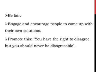 Be fair.

Engage and encourage people to come up with
their own solutions.

Promote this: "You have the right to disagree,
but you should never be disagreeable".
 