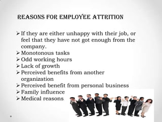 reasons for employee attrition

 If they are either unhappy with their job, or
  feel that they have not got enough from the
  company.
 Monotonous tasks
 Odd working hours
 Lack of growth
 Perceived benefits from another
  organization
 Perceived benefit from personal business
 Family influence
 Medical reasons
 