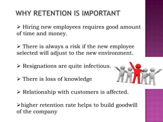  Hiring new employees requires good amount
of time and money.

 There is always a risk if the new employee
selected will adjust to the new environment.

 Resignations are quite infectious.

 There is loss of knowledge

 Relationship with customers is affected.

higher retention rate helps to build goodwill
of the company
 