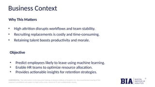 CONFIDENTIAL: The information in this document belongs to Boston Institute of Analytics LLC. Any unauthorized sharing of this
material is prohibited and subject to legal action under breach of IP and confidentiality clauses.
Why This Matters
• High attrition disrupts workflows and team stability.
• Recruiting replacements is costly and time-consuming.
• Retaining talent boosts productivity and morale.
Objective
• Predict employees likely to leave using machine learning.
• Enable HR teams to optimize resource allocation.
• Provides actionable insights for retention strategies.
Business Context
 