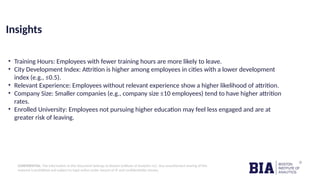 CONFIDENTIAL: The information in this document belongs to Boston Institute of Analytics LLC. Any unauthorized sharing of this
material is prohibited and subject to legal action under breach of IP and confidentiality clauses.
Insights
• Training Hours: Employees with fewer training hours are more likely to leave.
• City Development Index: Attrition is higher among employees in cities with a lower development
index (e.g., ≤0.5).
• Relevant Experience: Employees without relevant experience show a higher likelihood of attrition.
• Company Size: Smaller companies (e.g., company size ≤10 employees) tend to have higher attrition
rates.
• Enrolled University: Employees not pursuing higher education may feel less engaged and are at
greater risk of leaving.
 