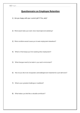 1 | P a g e
Questionnaire on Employee Retention
1) Are you happy with your current job? If Yes, why?
2) What would make your work more meaningful and satisfying?
3) What conditions would cause you to seek employment elsewhere?
4) What is it that keeps you from seeking other employment?
5) What changes need to be made in your work environment?
6) How do you like to be recognized, acknowledged and rewarded for a job well done?
7) What is your greatest challenge or roadblock?
8) What makes you feel like a valuable contributor?
 