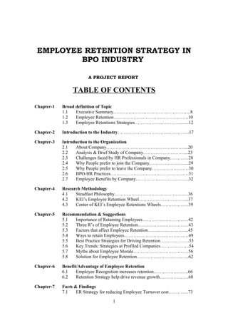 EMPLOYEE RETENTION STRATEGY IN
         BPO INDUSTRY

                        A PROJECT REPORT

                TABLE OF CONTENTS

Chapter-1   Broad definition of Topic
            1.1   Executive Summary………….………………………………..8
            1.2   Employee Retention………………………………………….10
            1.3   Employee Retentions Strategies………………………….......12

Chapter-2   Introduction to the Industry………………………………………..17

Chapter-3   Introduction to the Organization
            2.1   About Company……………………………………………...20
            2.2   Analysis & Brief Study of Company………………………...23
            2.3   Challenges faced by HR Professionals in Company…………28
            2.4   Why People prefer to join the Company……………………..29
            2.5   Why People prefer to leave the Company……………………30
            2.6   BPO-HR Practices……………………………………………31
            2.7   Employee Benefits by Company……………………………..32

Chapter-4   Research Methodology
            4.1   Steadfast Philosophy…………………………………………36
            4.2   KEI’s Employee Retention Wheel…………………………...37
            4.3   Center of KEI’s Employee Retentions Wheels………………39

Chapter-5   Recommendation & Suggestions
            5.1  Importance of Retaining Employees…………………………42
            5.2  Three R’s of Employee Retention……………………………43
            5.3  Factors that affect Employee Retention……………………...45
            5.4  Ways to retain Employees……………………………………49
            5.5  Best Practice Strategies for Driving Retention……………….53
            5.6  Key Trends: Strategies at Profiled Companies……………….54
            5.7  Myths about Employee Morale………………………………56
            5.8  Solution for Employee Retention…………………………….62

Chapter-6   Benefit/Advantage of Employee Retention
            6.1    Employee Recognition increases retention…………………..66
            6.2    Retention Strategy help drive revenue growth……………….68

Chapter-7   Facts & Findings
            7.1    ER Strategy for reducing Employee Turnover cost………….73

                                   1
 