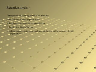 Retention myths :-
Employees leave an organization for more pay
Incentives can increase productivity
Employees run away from responsibilities
Loyalty is a thing of the past
Taking measures to increase employee satisfaction will be expensive for the
organizations
 
