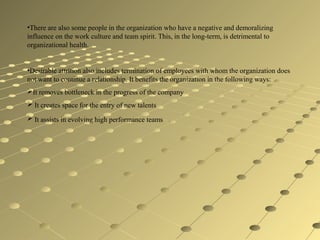 •There are also some people in the organization who have a negative and demoralizing
influence on the work culture and team spirit. This, in the long-term, is detrimental to
organizational health.
•Desirable attrition also includes termination of employees with whom the organization does
not want to continue a relationship. It benefits the organization in the following ways:
It removes bottleneck in the progress of the company
 It creates space for the entry of new talents
 It assists in evolving high performance teams
 