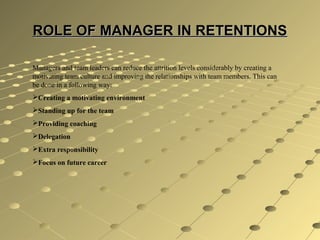 ROLE OF MANAGER IN RETENTIONSROLE OF MANAGER IN RETENTIONS
Managers and team leaders can reduce the attrition levels considerably by creating a
motivating team culture and improving the relationships with team members. This can
be done in a following way:
Creating a motivating environment
Standing up for the team
Providing coaching
Delegation
Extra responsibility
Focus on future career
 