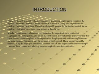 INTRODUCTIONINTRODUCTION
Employee Retention involves taking measures to encourage employees to remain in the
organization for the maximum period of time. Corporate is facing a lot of problems in
employee retention these days. Hiring knowledgeable people for the job is essential for an
employer. But retention is even more important than hiring.
In today’s environment it becomes very important for organizations to retain their
employees. The top organizations are on the top because they value their employees and they
know how to keep them glued to the organization. Employees stay and leave organizations
for some reasons. The reason may be personal or professional. These reasons should be
understood by the employer and should be taken care of. The organizations are becoming
aware of these reasons and adopting many strategies for employee retention.
 