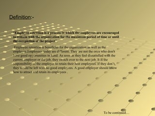 Definition:-
“Employee retention is a process in which the employees are encouraged
to remain with the organization for the maximum period of time or until
the completion of the project”.
Employee retention is beneficial for the organization as well as the
employee.Employees today are different. They are not the ones who don’t
have good opportunities in hand. As soon as they feel dissatisfied with the
current employer or the job, they switch over to the next job. It is the
responsibility of the employer to retain their best employees. If they don’t,
they would be left with no good employees. A good employer should know
how to attract and retain its employees .
To be continued…
 