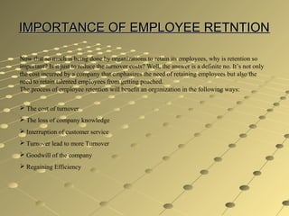 IMPORTANCE OF EMPLOYEE RETNTIONIMPORTANCE OF EMPLOYEE RETNTION
Now that so much is being done by organizations to retain its employees, why is retention so
important? Is it just to reduce the turnover costs? Well, the answer is a definite no. It’s not only
the cost incurred by a company that emphasizes the need of retaining employees but also the
need to retain talented employees from getting poached.
The process of employee retention will benefit an organization in the following ways:
 The cost of turnover
 The loss of company knowledge
 Interruption of customer service
 Turnover lead to more Turnover
 Goodwill of the company
 Regaining Efficiency
 