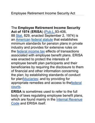 Employee Retirement Income Security Act



The Employee Retirement Income Security
Act of 1974 (ERISA) (Pub.L.93-406,
88 Stat. 829, enacted September 2, 1974) is
an American federal statute that establishes
minimum standards for pension plans in private
industry and provides for extensive rules on
the federal income tax effects of transactions
associated with employee benefit plans. ERISA
was enacted to protect the interests of
employee benefit plan participants and their
beneficiaries by requiring the disclosure to them
of financial and other information concerning
the plan; by establishing standards of conduct
for planfiduciaries; and by providing for
appropriate remedies and access to thefederal
courts.
ERISA is sometimes used to refer to the full
body of laws regulating employee benefit plans,
which are found mainly in the Internal Revenue
Code and ERISA itself.
 