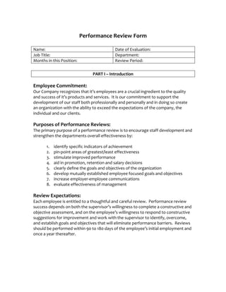  
                            Performance Review Form 
                                         
Name:                                          Date of Evaluation:            
Job Title:                                     Department:            
Months in this Position:                       Review Period:             
                                            
                                PART I – Introduction 
 
Employee Commitment: 
Our Company recognizes that it’s employees are a crucial ingredient to the quality 
and success of it’s products and services.  It is our commitment to support the 
development of our staff both professionally and personally and in doing so create 
an organization with the ability to exceed the expectations of the company, the 
individual and our clients. 
 
Purposes of Performance Reviews: 
The primary purpose of a performance review is to encourage staff development and 
strengthen the departments overall effectiveness by: 
 
       1. identify specific indicators of achievement 
       2. pin‐point areas of greatest/least effectiveness 
       3. stimulate improved performance 
       4. aid in promotion, retention and salary decisions 
       5. clearly define the goals and objectives of the organization 
       6. develop mutually established employee focused goals and objectives 
       7. increase employer‐employee communications 
       8. evaluate effectiveness of management 
        
Review Expectations: 
Each employee is entitled to a thoughtful and careful review.  Performance review 
success depends on both the supervisor’s willingness to complete a constructive and 
objective assessment, and on the employee’s willingness to respond to constructive 
suggestions for improvement and work with the supervisor to identify, overcome, 
and establish goals and objectives that will eliminate performance barriers.  Reviews 
should be performed within 90 to 180 days of the employee’s initial employment and 
once a year thereafter.   
 