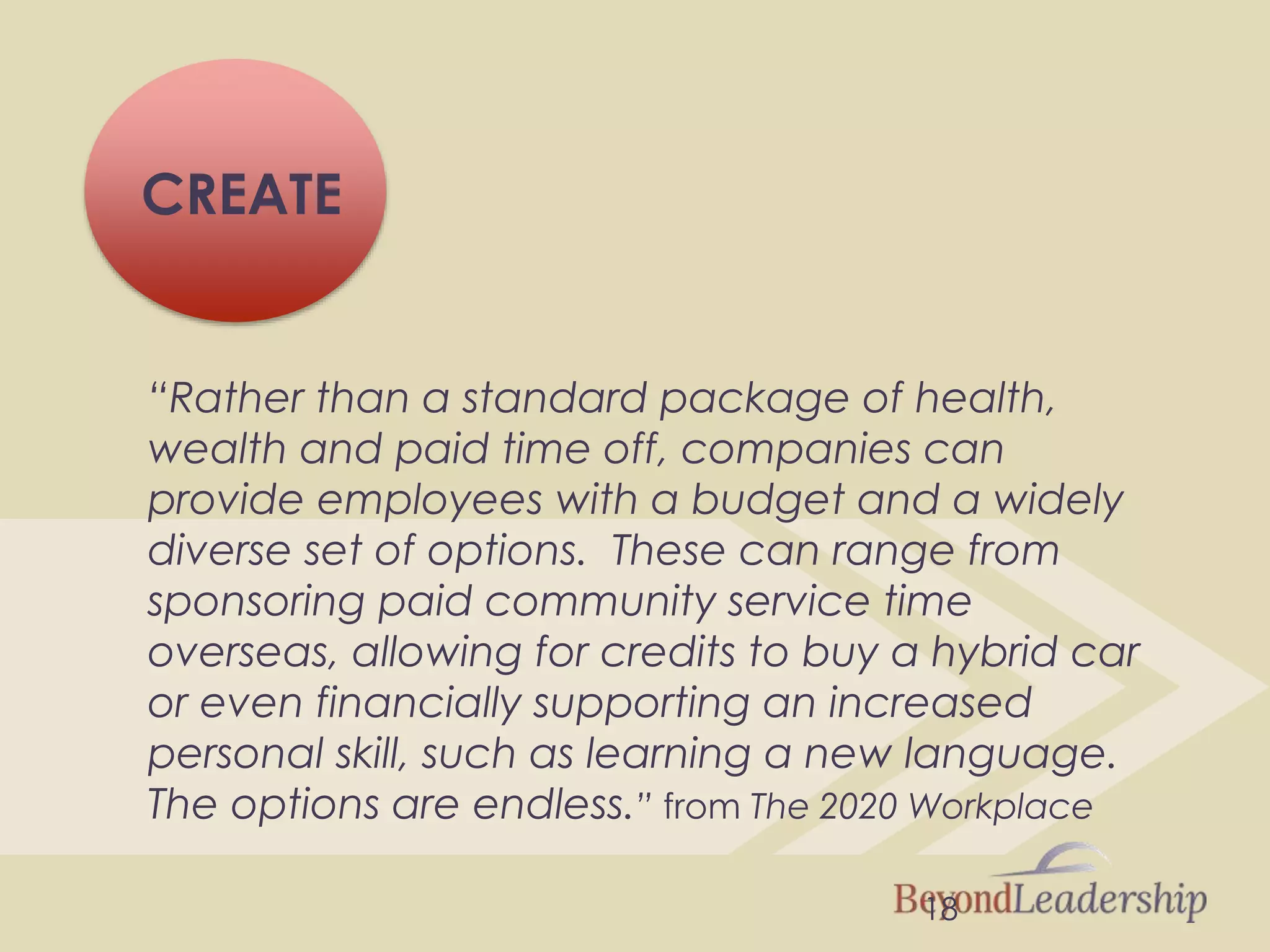 18
CREATE
“Rather than a standard package of health,
wealth and paid time off, companies can
provide employees with a budget and a widely
diverse set of options. These can range from
sponsoring paid community service time
overseas, allowing for credits to buy a hybrid car
or even financially supporting an increased
personal skill, such as learning a new language.
The options are endless.” from The 2020 Workplace
 