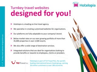 Turnkey travel websites
                                                designed for you!
                                                 Hotelopia is a leading on-line travel agency.

                                                 We specialise in creating customised websites for organisations.

                                                 Our platforms are fully adaptable to your company’s brand.
2 // Turnkey travel websites designed for you




                                                 Below market rates on our ever growing portfolio of more than
                                                 35,000 properties in over 2,500 resorts.

                                                 We also offer a wide range of destination services.

                                                 Integrated solutions that are ideal for organisations looking to
                                                 provide benefits or rewards to employees, clients or providers.


                                                                      Hotelopia is part of TUI Travel PLC, the world’s
                                                                      leading international leisure travel group, serving
                                                                      30 million customers in over 180 countries.
 