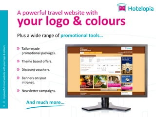 A powerful travel website with
                                                          your logo & colours
                                                          Plus a wide range of promotional tools…
6 // A powerful travel website with your logo & colours




                                                            Tailor-made
                                                            promotional packages.

                                                            Theme based offers.

                                                            Discount vouchers.

                                                            Banners on your
                                                            intranet.

                                                            Newsletter campaigns.


                                                              And much more…
 