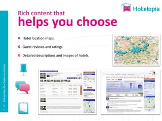 Rich content that
                                          helps you choose
                                           Hotel location maps.

                                           Guest reviews and ratings.

                                           Detailed descriptions and images of hotels.
7 // Rich content that helps you choose
 