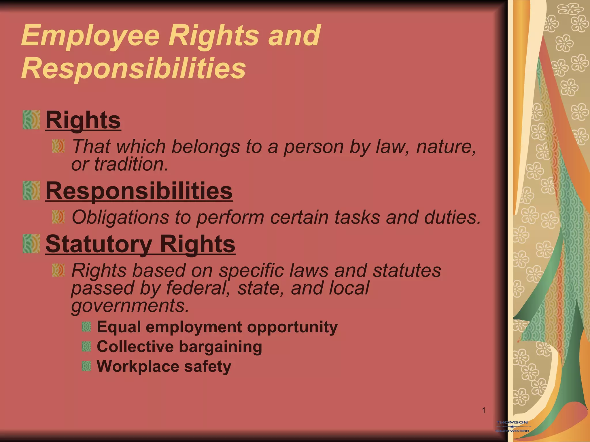 Employee Rights and Responsibilities Rights That which belongs to a person by law, nature, or tradition. Responsibilities Obligations to perform certain tasks and duties. Statutory Rights Rights based on specific laws and statutes passed by federal, state, and local governments. Equal employment opportunity Collective bargaining Workplace safety 