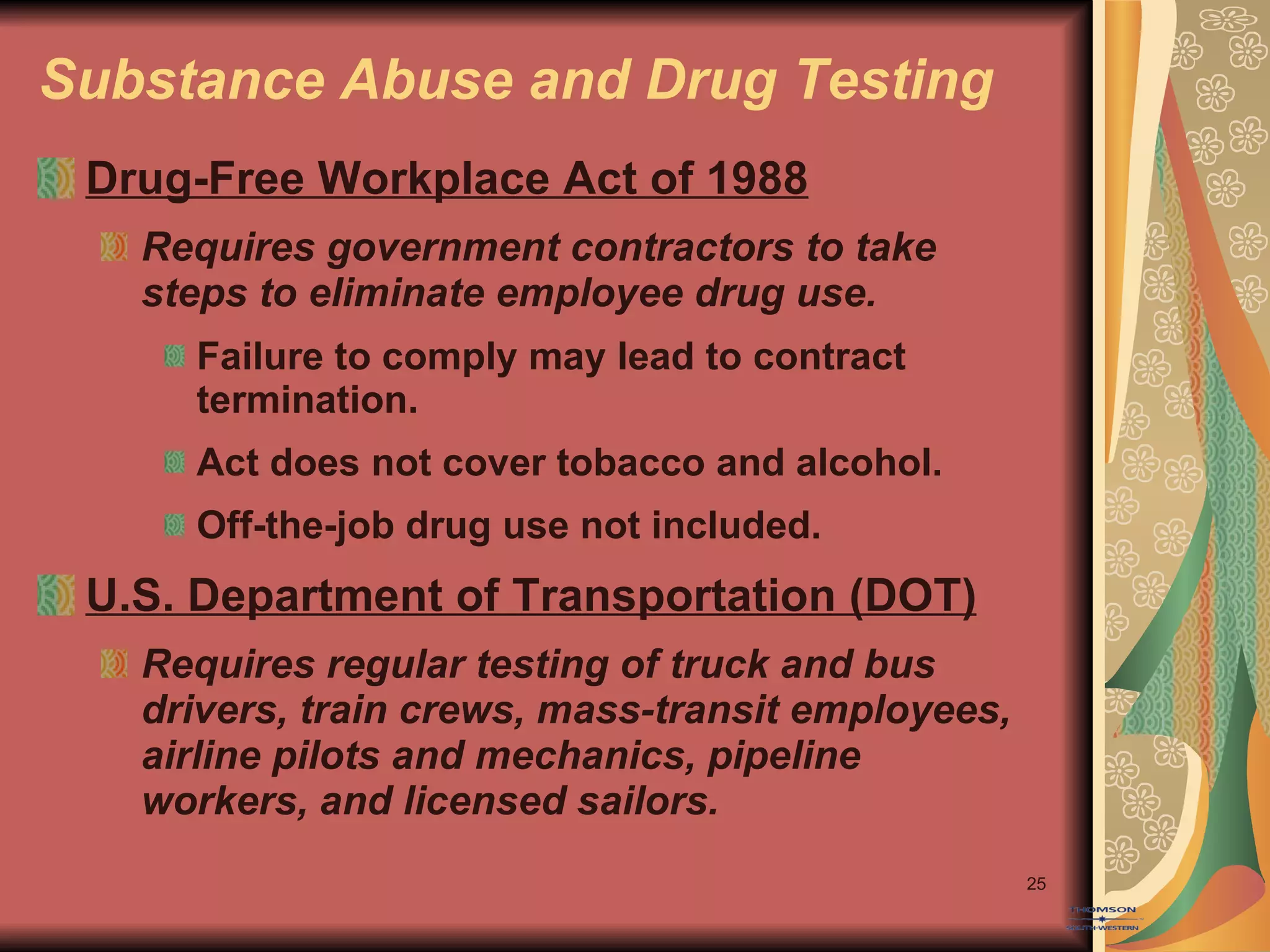 Substance Abuse and Drug Testing Drug-Free Workplace Act of 1988 Requires government contractors to take steps to eliminate employee drug use. Failure to comply may lead to contract termination. Act does not cover tobacco and alcohol. Off-the-job drug use not included. U.S. Department of Transportation (DOT) Requires regular testing of truck and bus drivers, train crews, mass-transit employees, airline pilots and mechanics, pipeline workers, and licensed sailors. 