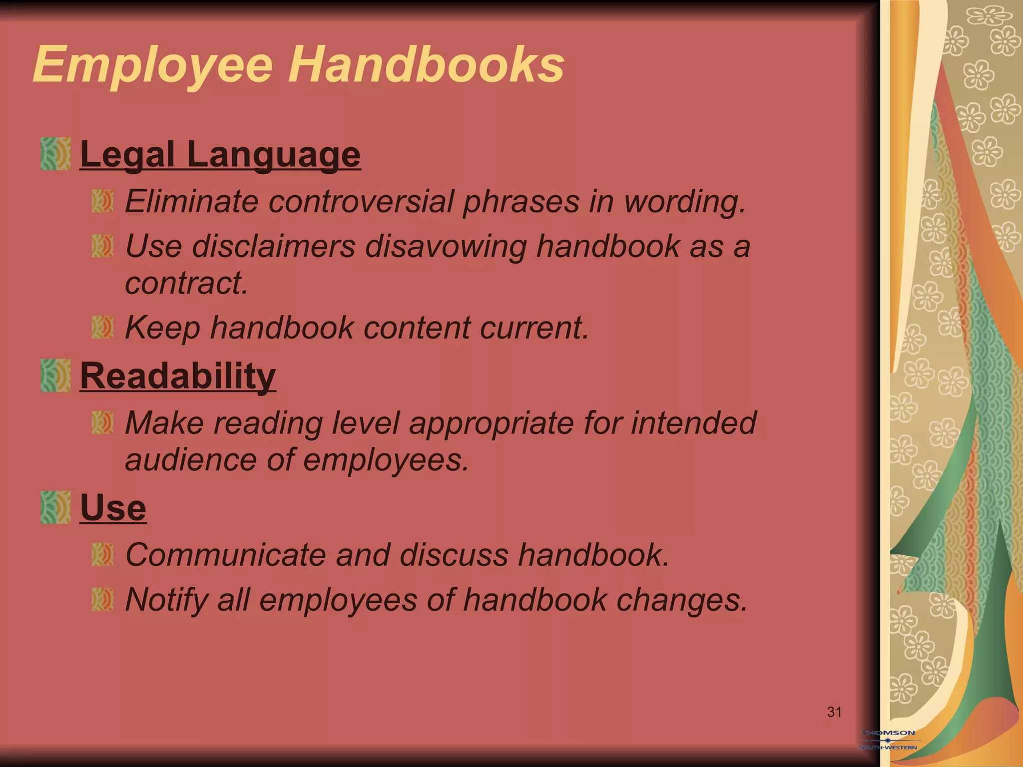 Employee Handbooks Legal Language Eliminate controversial phrases in wording. Use disclaimers disavowing handbook as a contract. Keep handbook content current. Readability Make reading level appropriate for intended audience of employees. Use Communicate and discuss handbook. Notify all employees of handbook changes. 