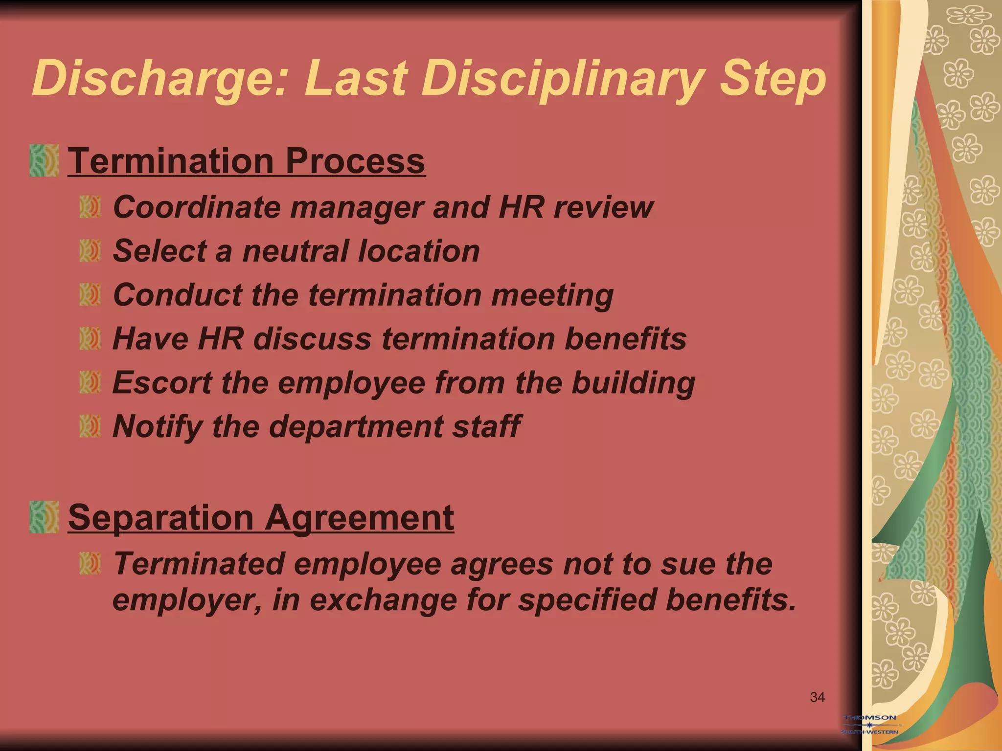 Discharge: Last Disciplinary Step Termination Process Coordinate manager and HR review Select a neutral location Conduct the termination meeting Have HR discuss termination benefits Escort the employee from the building Notify the department staff Separation Agreement Terminated employee agrees not to sue the employer, in exchange for specified benefits. 