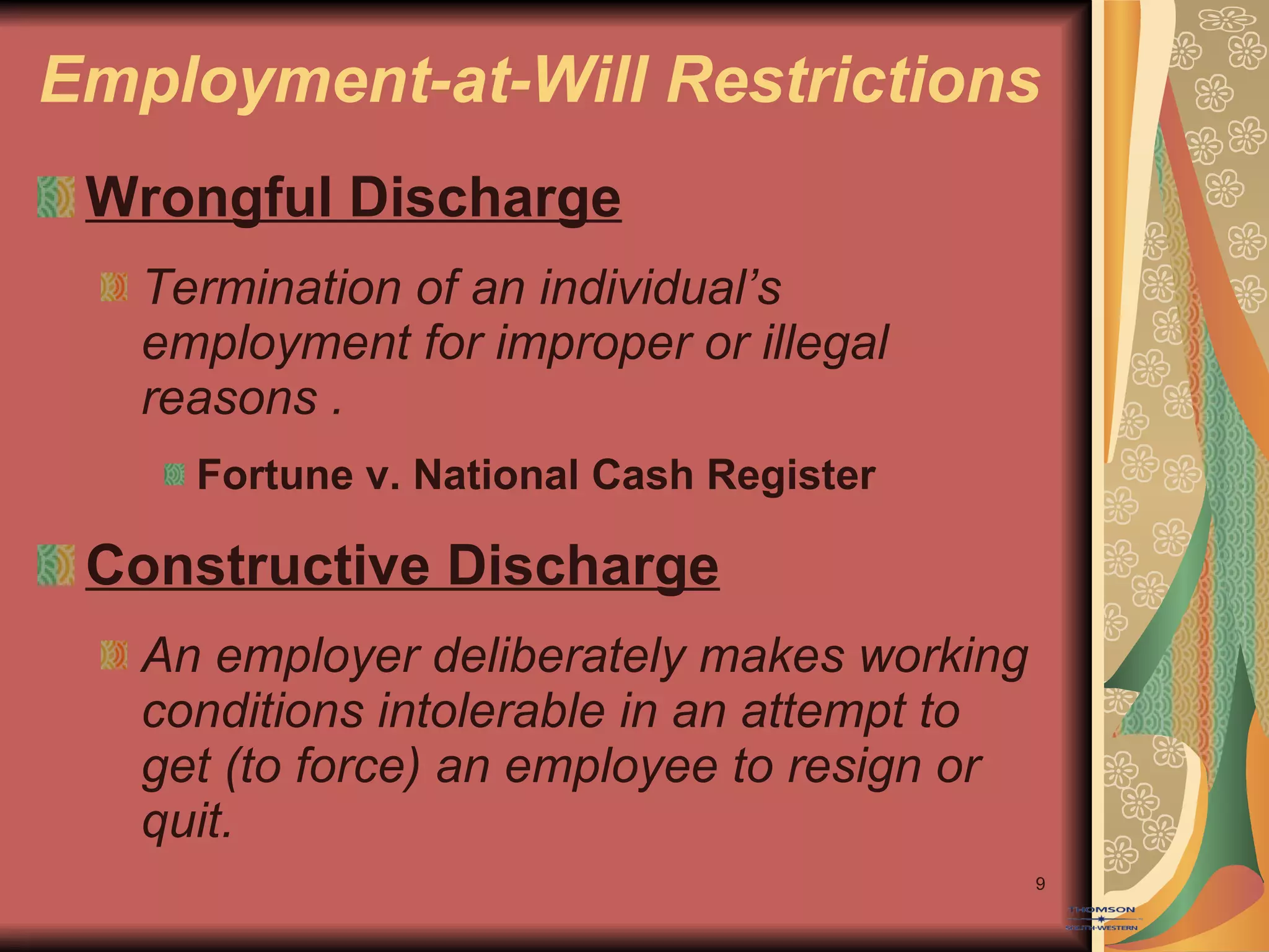 Employment-at-Will Restrictions Wrongful Discharge Termination of an individual’s employment for improper or illegal reasons . Fortune v. National Cash Register Constructive Discharge An employer deliberately makes working conditions intolerable in an attempt to get (to force) an employee to resign or quit. 