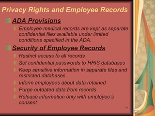 Privacy Rights and Employee Records ADA Provisions Employee medical records are kept as separate confidential files available under limited conditions specified in the ADA. Security of Employee Records Restrict access to all records Set confidential passwords to HRIS databases Keep sensitive information in separate files and restricted databases Inform employees about data retained Purge outdated data from records Release information only with employee’s consent 