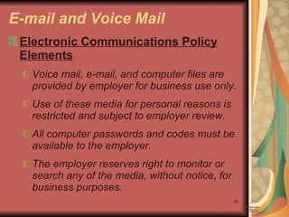 E-mail and Voice Mail Electronic Communications Policy Elements Voice mail, e-mail, and computer files are provided by employer for business use only. Use of these media for personal reasons is restricted and subject to employer review. All computer passwords and codes must be available to the employer. The employer reserves right to monitor or search any of the media, without notice, for business purposes. 