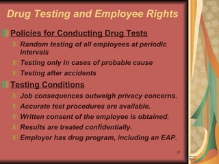 Drug Testing and Employee Rights Policies for Conducting Drug Tests Random testing of all employees at periodic intervals Testing only in cases of probable cause Testing after accidents Testing Conditions Job consequences outweigh privacy concerns. Accurate test procedures are available. Written consent of the employee is obtained. Results are treated confidentially. Employer has drug program, including an EAP. 