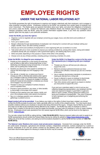 EMPLOYEE RIGHTS
UNDER THE NATIONAL LABOR RELATIONS ACT
The NLRA guarantees the right of employees to organize and bargain collectively with their employers, and to engage in
other protected concerted activity. Employees covered by the NLRA*
are protected from certain types of employer and
union misconduct. This Notice gives you general information about your rights, and about the obligations of employers
and unions under the NLRA. Contact the National Labor Relations Board, the Federal agency that investigates and
resolves complaints under the NLRA, using the contact information supplied below, if you have any questions about
specific rights that may apply in your particular workplace.
Under the NLRA, you have the right to:
• Organize a union to negotiate with your employer concerning your wages, hours, and other terms and conditions of
employment.
• Form, join or assist a union.
• Bargain collectively through representatives of employees’ own choosing for a contract with your employer setting your
wages, benefits, hours, and other working conditions.
• Discuss your terms and conditions of employment or union organizing with your co-workers or a union.
• Take action with one or more co-workers to improve your working conditions by, among other means, raising work-related
complaints directly with your employer or with a government agency, and seeking help from a union.
• Strike and picket, depending on the purpose or means of the strike or the picketing.
• Choose not to do any of these activities, including joining or remaining a member of a union.
Under the NLRA, it is illegal for your employer to:
• Prohibit you from soliciting for a union during non-work time,
such as before or after work or during break times; or from
distributing union literature during non-work time, in non-work
areas, such as parking lots or break rooms.
• Question you about your union support or activities in a
manner that discourages you from engaging in that
activity.
• Fire, demote, or transfer you, or reduce your hours or
change your shift, or otherwise take adverse action against
you, or threaten to take any of these actions, because you
join or support a union, or because you engage in concerted
activity for mutual aid and protection, or because you choose
not to engage in any such activity.
• Threaten to close your workplace if workers choose a
union to represent them.
• Promise or grant promotions, pay raises, or other benefits
to discourage or encourage union support.
• Prohibit you from wearing union hats, buttons, t-shirts, and
pins in the workplace except under special circumstances.
• Spy on or videotape peaceful union activities and
gatherings or pretend to do so.
Under the NLRA, it is illegal for a union or for the union
that represents you in bargaining with your employer
to:
• Threaten you that you will lose your job unless you
support the union.
• Refuse to process a grievance because you have
criticized union officials or because you are not a member
of the union.
• Use or maintain discriminatory standards or procedures in
making job referrals from a hiring hall.
• Cause or attempt to cause an employer to discriminate
against you because of your union-related activity.
• Take other adverse action against you based on whether
you have joined or support the union.
If you and your coworkers select a union to act as your
collective bargaining representative, your employer and the
union are required to bargain in good faith in a genuine
effort to reach a written, binding agreement setting your
terms and conditions of employment. The union is required
to fairly represent you in bargaining and enforcing the
agreement.
Illegal conduct will not be permitted. If you believe your rights or the rights of others have been violated, you should
contact the NLRB promptly to protect your rights, generally within six months of the unlawful activity. You may inquire about
possible violations without your employer or anyone else being informed of the inquiry. Charges may be filed by any person
and need not be filed by the employee directly affected by the violation. The NLRB may order an employer to rehire a
worker fired in violation of the law and to pay lost wages and benefits, and may order an employer or union to cease violating
the law. Employees should seek assistance from the nearest regional NLRB office, which can be found on the Agency’s
website: www.nlrb.gov.
You can also contact the NLRB by calling toll-free: 1-844-762-NLRB (6572). Hearing impaired callers who wish to speak to an
NLRB representative should contact the Federal Relay Service by visiting its website at https://www.federalrelay.us/tty,
calling one of its toll free numbers, and asking its Communications Assistant to call the NLRB toll free number at 1-844-762-
NLRB (6572).
*
The National Labor Relations Act covers most private-sector employers. Excluded from coverage under the NLRA
are public-sector employees, agricultural and domestic workers, independent contractors, workers employed by a parent or
spouse, employees of air and rail carriers covered by the Railway Labor Act, and supervisors (although supervisors that
have been discriminated against for refusing to violate the NLRA may be covered).
This is an official Government Notice
and must not be defaced by anyone. U.S. Department of Labor
 
