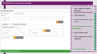  RANGE (To set the time for the shift)
Step to assign shift to respective
employee(s):-
Save Notification display
o Click on Range Tab
o Set the duration of time (i.e., From –
To date)
User can choose the duration, either for
shift or shift group
o Click on update button to save the
updated data
o Choose the shift from grid
 