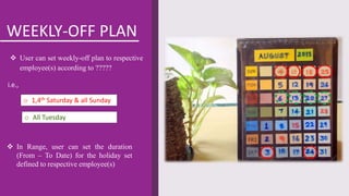 WEEKLY-OFF PLAN
 User can set weekly-off plan to respective
employee(s) according to ?????
 In Range, user can set the duration
(From – To Date) for the holiday set
defined to respective employee(s)
o 1,4th Saturday & all Sunday
o All Tuesday
i.e.,
 