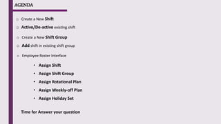 AGENDA
o Create a New Shift
o Active/De-active existing shift
o Create a New Shift Group
o Add shift in existing shift group
o Employee Roster Interface
• Assign Shift
• Assign Shift Group
• Assign Rotational Plan
• Assign Weekly-off Plan
• Assign Holiday Set
Time for Answer your question
 