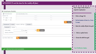 Step to assign weekly-off plan to
respective employee(s):-
o Click on Range Tab
o Set the duration of time (i.e., From –
To date)
o Select the weekly-off plan from grid
o Choose the shift from grid
o Click on update button
Save Notification display
 RANGE (To set the time for the weekly-off plan)
 