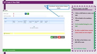 Flow to create a new shift
o Click on Add button to create a new
shift
 Create A New Shift
o Fill out details in the mandatory
column
o Set the standard timing for a new
shift
Click on ‘Add’ Icon
to enter the data o By click on update button, minutes
(mins) column are auto-compute
o By Click on Save button a new
shift will be create
Save Notification display
By default, Active button always
check
 
