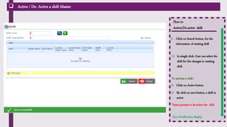  Active / De- Active a shift Master
Flow to
Active/De-active shift
o Click on Search button, for the
information of existing shift
o In single click, User can select the
shift for the changes in existing
shift
o By click on save button, a shift is
active
o Click on Active button
To activate a shift :
Save Notification display
It include, shifts which
are already created User can also edit the shift
timing
*Same process to de-active the shift
 