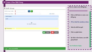 Flow to create a new shift group
o Click on Add button to create a new
shift group
 Create A New Shift Group
o Fill out detail the mandatory column
o Select the shift from grid
o Click on update button
o By Click on Save button a new shift
group formed
Save Notification display
Click on Add Icon to insert the
data
User can edit or delete the
update shift and Add more shift
in a particular shift group
 