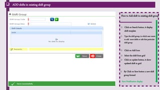  ADD shifts in existing shift group
Flow to Add shift in existing shift group
o Click on Search button, it display
shift template
o Type the shift group, in which user wants
to add more shifts or edit that particular
shift group
Save Notification display
o Select the shift from grid
o Click on update button, it show
updated shift in grid
o By Click on Save button a new shift
group formed
o Click on Add Icon
 