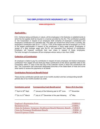 THE EMPLOYEES STATE INSURANCE ACT, 1948
www.esicpune.in
Applicability :
E.S.I. Scheme being contributory in nature, all the employees in the factories or establishments to
which the Act applies shall be insured in a manner provided by the Act. The contribution payable
to the Corporation in respect of an employee shall comprise of employer’s contribution and
employee’s contribution at a specified rate. The rates are revised from time to time. Currently, the
employee’s contribution rate (w.e.f. 1.1.97) is 1.75% of the wages and that of employer’s is 4.75%
of the wages paid/payable in respect of the employees in every wage period. Employees in
receipt of a daily average wage upto Rs.70/- are exempted from payment of contribution.
Employers will however contribute their own share in respect of these employees.
The total strength of employees 20 but employee whose salary is less than 15000
Collection of Contribution
An employer is liable to pay his contribution in respect of every employee and deduct employees
contribution from wages bill and shall pay these contributions at the above specified rates to the
Corporation within 21 days of the last day of the Calendar month in which the contributions fall
due. The Corporation has authorized designated branches of the State Bank of India and some
other banks to receive the payments on its behalf.
Contribution Period and Benefit Period
There are two contribution periods each of six months duration and two corresponding benefit
periods also of six months duration as under.
…………………………………………………………………………………………………………………
Contribution period Corresponding Cash Benefit period Return (R.C) Due Date
1
st
April to 30
th
Sept. 1
st
January of the following year to 30
th
June. 11
th
November
1
st
Oct. to 31
st
March 1
st
July to 31
st
December of the year following 12
th
May
---------------------------------------------------------------------------------------------------------------------------------
Employer's Registration Form : FORM-01
Declaration Form : FORM-1
Claim for Sickness/ Temporary Disablement Benefit/Maternity Benefit : FORM-9
Claim for Permanent Disablement Benefit : FORM- 14
Funeral Expenses Claim : FORM- 22
 