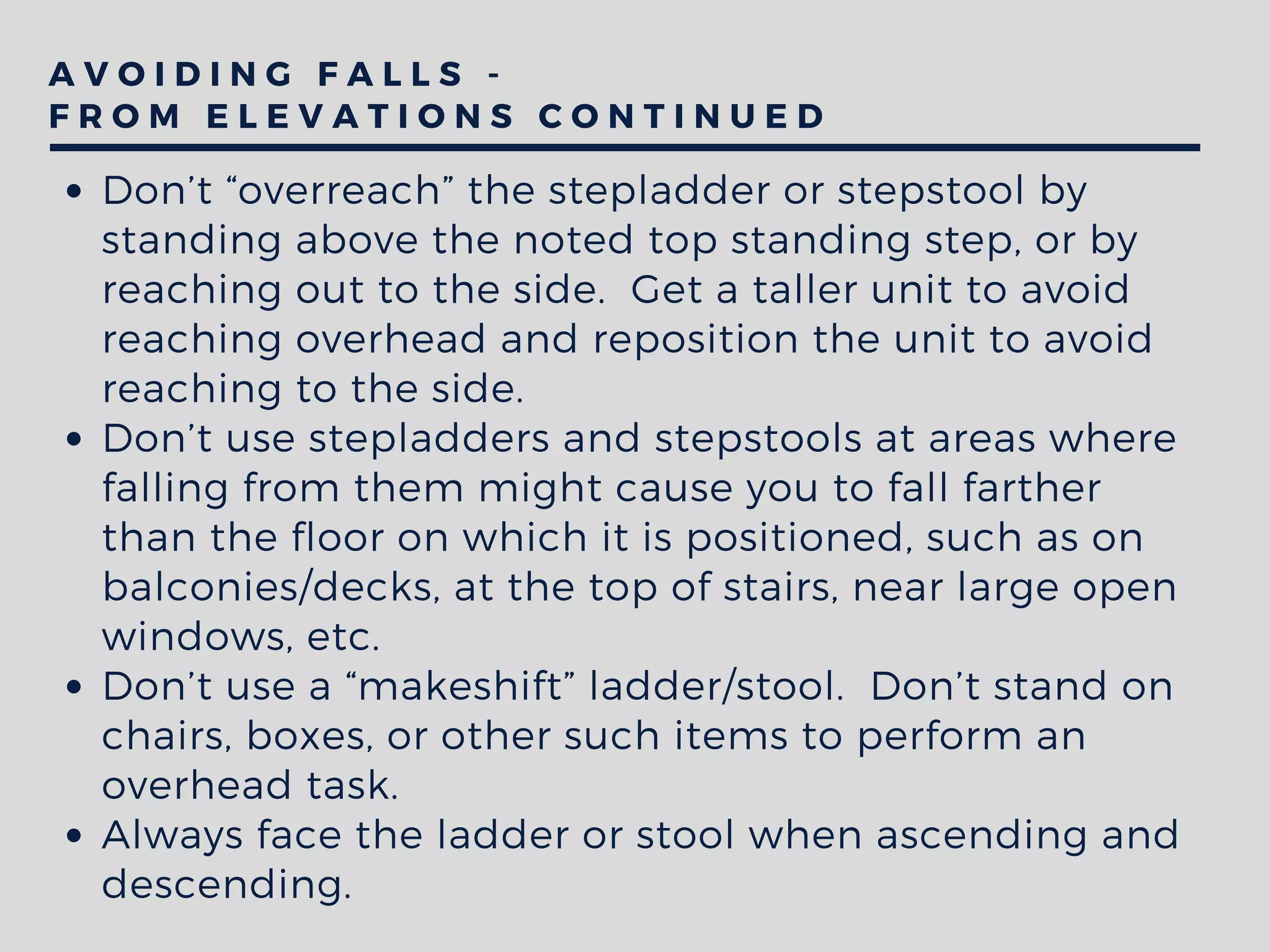 A V O I D I N G F A L L S -
F R O M E L E V A T I O N S C O N T I N U E D
Don’t “overreach” the stepladder or stepstool by
standing above the noted top standing step, or by
reaching out to the side.  Get a taller unit to avoid
reaching overhead and reposition the unit to avoid
reaching to the side.
Don’t use stepladders and stepstools at areas where
falling from them might cause you to fall farther
than the floor on which it is positioned, such as on
balconies/decks, at the top of stairs, near large open
windows, etc.
Don’t use a “makeshift” ladder/stool.  Don’t stand on
chairs, boxes, or other such items to perform an
overhead task. 
Always face the ladder or stool when ascending and
descending.  
 